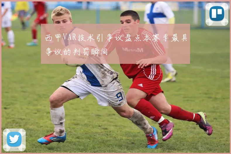西甲VAR技术引争议盘点本赛季最具争议的判罚瞬间