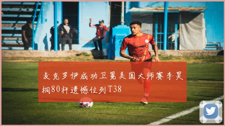 麦克罗伊成功卫冕美国大师赛李昊桐80杆遗憾位列T38