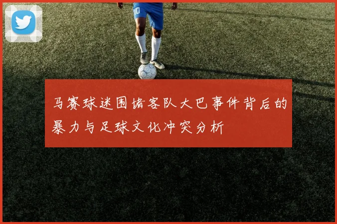 马赛球迷围堵客队大巴事件背后的暴力与足球文化冲突分析